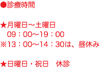 ●診療時間 ★月曜日〜土曜日 09：00〜19：00 ※13：00〜14：30は、昼休み ★日曜日・祝日　休診